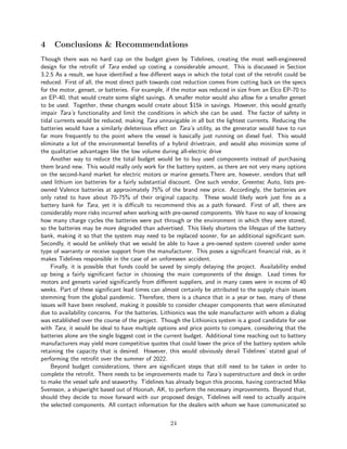 4 Conclusions & Recommendations
Though there was no hard cap on the budget given by Tidelines, creating the most well-engineered
design for the retrofit of Tara ended up costing a considerable amount. This is discussed in Section
3.2.5 As a result, we have identified a few different ways in which the total cost of the retrofit could be
reduced. First of all, the most direct path towards cost reduction comes from cutting back on the specs
for the motor, genset, or batteries. For example, if the motor was reduced in size from an Elco EP-70 to
an EP-40, that would create some slight savings. A smaller motor would also allow for a smaller genset
to be used. Together, these changes would create about $15k in savings. However, this would greatly
impair Tara’s functionality and limit the conditions in which she can be used. The factor of safety in
tidal currents would be reduced, making Tara unnavigable in all but the lightest currents. Reducing the
batteries would have a similarly deleterious effect on Tara’s utility, as the generator would have to run
far more frequently to the point where the vessel is basically just running on diesel fuel. This would
eliminate a lot of the environmental benefits of a hybrid drivetrain, and would also minimize some of
the qualitative advantages like the low volume during all-electric drive
Another way to reduce the total budget would be to buy used components instead of purchasing
them brand new. This would really only work for the battery system, as there are not very many options
on the second-hand market for electric motors or marine gensets.There are, however, vendors that sell
used lithium ion batteries for a fairly substantial discount. One such vendor, Greentec Auto, lists pre-
owned Valence batteries at approximately 75% of the brand new price. Accordingly, the batteries are
only rated to have about 70-75% of their original capacity. These would likely work just fine as a
battery bank for Tara, yet it is difficult to recommend this as a path forward. First of all, there are
considerably more risks incurred when working with pre-owned components. We have no way of knowing
how many charge cycles the batteries were put through or the environment in which they were stored,
so the batteries may be more degraded than advertised. This likely shortens the lifespan of the battery
bank, making it so that the system may need to be replaced sooner, for an additional significant sum.
Secondly, it would be unlikely that we would be able to have a pre-owned system covered under some
type of warranty or receive support from the manufacturer. This poses a significant financial risk, as it
makes Tidelines responsible in the case of an unforeseen accident.
Finally, it is possible that funds could be saved by simply delaying the project. Availability ended
up being a fairly significant factor in choosing the main components of the design. Lead times for
motors and gensets varied significantly from different suppliers, and in many cases were in excess of 40
weeks. Part of these significant lead times can almost certainly be attributed to the supply chain issues
stemming from the global pandemic. Therefore, there is a chance that in a year or two, many of these
issues will have been resolved, making it possible to consider cheaper components that were eliminated
due to availability concerns. For the batteries, Lithionics was the sole manufacturer with whom a dialog
was established over the course of the project. Though the Lithionics system is a good candidate for use
with Tara, it would be ideal to have multiple options and price points to compare, considering that the
batteries alone are the single biggest cost in the current budget. Additional time reaching out to battery
manufacturers may yield more competitive quotes that could lower the price of the battery system while
retaining the capacity that is desired. However, this would obviously derail Tidelines’ stated goal of
performing the retrofit over the summer of 2022.
Beyond budget considerations, there are significant steps that still need to be taken in order to
complete the retrofit. There needs to be improvements made to Tara’s superstructure and deck in order
to make the vessel safe and seaworthy. Tidelines has already begun this process, having contracted Mike
Svensson, a shipwright based out of Hoonah, AK, to perform the necessary improvements. Beyond that,
should they decide to move forward with our proposed design, Tidelines will need to actually acquire
the selected components. All contact information for the dealers with whom we have communicated so
24
 