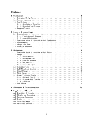 Contents
1 Introduction 1
1.1 Background & Significance . . . . . . . . . . . . . . . . . . . . . . . . . . . . . . . . . 1
1.2 Problem Statement . . . . . . . . . . . . . . . . . . . . . . . . . . . . . . . . . . . . . 1
1.3 Specifications . . . . . . . . . . . . . . . . . . . . . . . . . . . . . . . . . . . . . . . . 2
1.3.1 Description of Operation . . . . . . . . . . . . . . . . . . . . . . . . . . . . . . 2
1.3.2 Quantified Specifications . . . . . . . . . . . . . . . . . . . . . . . . . . . . . . 2
1.4 Proposed Solution . . . . . . . . . . . . . . . . . . . . . . . . . . . . . . . . . . . . . . 2
2 Methods & Methodology 4
2.1 Data Collection . . . . . . . . . . . . . . . . . . . . . . . . . . . . . . . . . . . . . . . 4
2.1.1 Photogrammetric Analysis . . . . . . . . . . . . . . . . . . . . . . . . . . . . . 4
2.1.2 Internal Measurements . . . . . . . . . . . . . . . . . . . . . . . . . . . . . . . 4
2.2 Operational Model & Parametric Analysis Development . . . . . . . . . . . . . . . . . . 4
2.3 CAD Modeling . . . . . . . . . . . . . . . . . . . . . . . . . . . . . . . . . . . . . . . . 5
2.4 Design Verification . . . . . . . . . . . . . . . . . . . . . . . . . . . . . . . . . . . . . 5
2.5 Life Cycle Assessment . . . . . . . . . . . . . . . . . . . . . . . . . . . . . . . . . . . . 7
3 Deliverables 11
3.1 Operational Model & Parametric Analysis Results . . . . . . . . . . . . . . . . . . . . . 11
3.2 Design . . . . . . . . . . . . . . . . . . . . . . . . . . . . . . . . . . . . . . . . . . . . 13
3.2.1 Motor Selection . . . . . . . . . . . . . . . . . . . . . . . . . . . . . . . . . . . 13
3.2.2 Battery Selection . . . . . . . . . . . . . . . . . . . . . . . . . . . . . . . . . . 14
3.2.3 Generator Selection . . . . . . . . . . . . . . . . . . . . . . . . . . . . . . . . . 14
3.2.4 Bill of Materials . . . . . . . . . . . . . . . . . . . . . . . . . . . . . . . . . . . 15
3.2.5 Financial Analysis . . . . . . . . . . . . . . . . . . . . . . . . . . . . . . . . . . 16
3.3 Installation Guide . . . . . . . . . . . . . . . . . . . . . . . . . . . . . . . . . . . . . . 16
3.4 CAD Models and Drawings . . . . . . . . . . . . . . . . . . . . . . . . . . . . . . . . . 16
3.5 Circuit Diagram . . . . . . . . . . . . . . . . . . . . . . . . . . . . . . . . . . . . . . . 17
3.6 State Diagram . . . . . . . . . . . . . . . . . . . . . . . . . . . . . . . . . . . . . . . . 18
3.7 Design Verification Results . . . . . . . . . . . . . . . . . . . . . . . . . . . . . . . . . 18
3.7.1 Buoyancy Analysis . . . . . . . . . . . . . . . . . . . . . . . . . . . . . . . . . . 18
3.7.2 Structural Load Analysis . . . . . . . . . . . . . . . . . . . . . . . . . . . . . . 20
3.7.3 Limitations . . . . . . . . . . . . . . . . . . . . . . . . . . . . . . . . . . . . . . 21
3.8 LCA Results . . . . . . . . . . . . . . . . . . . . . . . . . . . . . . . . . . . . . . . . . 21
4 Conclusions & Recommendations 24
A Supplementary Materials
A.1 Description of Operation . . . . . . . . . . . . . . . . . . . . . . . . . . . . . . . . . .
A.2 Sketches and Dimensions . . . . . . . . . . . . . . . . . . . . . . . . . . . . . . . . . .
A.3 Generator Comparisons . . . . . . . . . . . . . . . . . . . . . . . . . . . . . . . . . . .
A.4 Quotes . . . . . . . . . . . . . . . . . . . . . . . . . . . . . . . . . . . . . . . . . . . .
A.5 Net Present Value . . . . . . . . . . . . . . . . . . . . . . . . . . . . . . . . . . . . . .
A.6 Verification Methods . . . . . . . . . . . . . . . . . . . . . . . . . . . . . . . . . . . .
iii
 