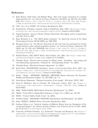 References
[1] Kelly Benton, Xufei Yang, and Zhichao Wang. “Life cycle energy assessment of a standby
diesel generator set”. In: Journal of Cleaner Production 149 (2017), pp. 265–274. issn: 0959-
6526. doi: https://doi.org/10.1016/j.jclepro.2017.02.082. url: https:
//www.sciencedirect.com/science/article/pii/S0959652617302962.
[2] CAT. C4.4, C4.4 ACERT, C2.2 Product Specifications. 2021.
[3] Firasf1dream. Fiberglass composite study in SolidWorks, Help ! 2015. url: https://www.
f1technical.net/forum/viewtopic.php?t=22303 (visited on 03/07/2022).
[4] Anjuli Grantham. Juneau’s Climate Change Solutionists: Electrifying marine transportation
with Bob Varness. 2021.
[5] Hans Hersbach et al. “The ERA5 global reanalysis”. In: Quarterly Journal of the Royal
Meteorological Society 146.730 (2020), pp. 1999–2049.
[6] Byongug Jeong et al. “An effective framework for life cycle and cost assessment for marine
vessels aiming to select optimal propulsion systems”. In: Journal of Cleaner Production 187
(2018), pp. 111–130. issn: 0959-6526. doi: https://doi.org/10.1016/j.jclepro.
2018.03.184. url: https://www.sciencedirect.com/science/article/pii/
S0959652618308552.
[7] Michael Kasten. Sabb 2JHVP Marine Diesel Engine. Oct. 2001. url: http://www.xsw.
com/boojum/Sabb30/index.html (visited on 11/18/2021).
[8] Chandler Kemp. “Electric power systems for fishing vessels : Feasibility , fuel savings and
costs Sponsoring organizations : Prepared by : Corresponding Author”. In: (2021).
[9] Chandler Kemp. “Woodstock Summer Operations”. In: (2021).
[10] Ketul Patel. SOLIDWORKS Simulation: Causes of Incremental Strain Error. 2018. url:
https://www.cati.com/blog/2018/12/solidworks-simulation-causes-of-
incremental-strain-error/ (visited on 03/07/2022).
[11] Kohler. “Model : 28EFKOZD, 32EKOZD, 33EFKOZD Marine Generator Set Generator
Weights and Dimensions Engine”. In: 195 (2021), pp. 1–4.
[12] Anna Karina Magnussen. “Rational calculation of sea margin”. MA thesis. NTNU, 2017.
[13] Grant D. McKenzie. How to Calculate The Underwater Volume. 2017. url: https : / /
sciencing . com / calculate - underwater - volume - 6345342 . html (visited on
03/07/2022).
[14] MER. “Bollard MG28, MG42 Marine Generator Specifications”. In: (2021).
[15] NOAA. “Coast Pilot 8: Alaska-Dixon Entrance to Cape”. In: 1 (2021), pp. 119–135.
[16] NOAA. “Current Tables, Pacific Coast”. In: (2021).
[17] Northern Lights. “M944W3FG, M944T3FG Specifications and Dimensions”. In: (2021).
[18] Onan. MDKDU, MDKDS Marine Generator Specifications. 2021.
[19] Svetlana Orlova et al. “Lifecycle Analysis of Different Motors from the Standpoint of En-
vironmental Impact”. In: Latvian Journal of Physics and Technical Sciences 6 (Dec. 2016),
pp. 37–46. doi: 10.1515/lpts-2016-0042.
[20] University of British Columbia. 14.4 Archimedes’ Principle and Buoyancy. url: https://
opentextbc.ca/universityphysicsv1openstax/chapter/14-4-archimedes-
principle-and-buoyancy/ (visited on 03/07/2022).
 
