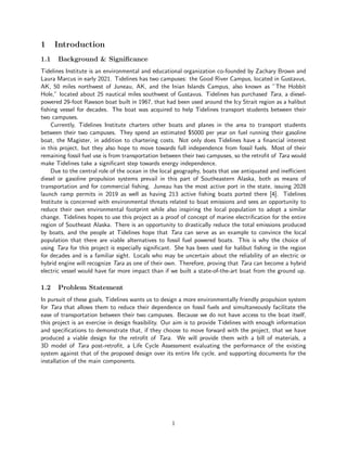 1 Introduction
1.1 Background & Significance
Tidelines Institute is an environmental and educational organization co-founded by Zachary Brown and
Laura Marcus in early 2021. Tidelines has two campuses: the Good River Campus, located in Gustavus,
AK, 50 miles northwest of Juneau, AK, and the Inian Islands Campus, also known as ”The Hobbit
Hole,” located about 25 nautical miles southwest of Gustavus. Tidelines has purchased Tara, a diesel-
powered 29-foot Rawson boat built in 1967, that had been used around the Icy Strait region as a halibut
fishing vessel for decades. The boat was acquired to help Tidelines transport students between their
two campuses.
Currently, Tidelines Institute charters other boats and planes in the area to transport students
between their two campuses. They spend an estimated $5000 per year on fuel running their gasoline
boat, the Magister, in addition to chartering costs. Not only does Tidelines have a financial interest
in this project, but they also hope to move towards full independence from fossil fuels. Most of their
remaining fossil fuel use is from transportation between their two campuses, so the retrofit of Tara would
make Tidelines take a significant step towards energy independence.
Due to the central role of the ocean in the local geography, boats that use antiquated and inefficient
diesel or gasoline propulsion systems prevail in this part of Southeastern Alaska, both as means of
transportation and for commercial fishing. Juneau has the most active port in the state, issuing 2028
launch ramp permits in 2019 as well as having 213 active fishing boats ported there [4]. Tidelines
Institute is concerned with environmental threats related to boat emissions and sees an opportunity to
reduce their own environmental footprint while also inspiring the local population to adopt a similar
change. Tidelines hopes to use this project as a proof of concept of marine electrification for the entire
region of Southeast Alaska. There is an opportunity to drastically reduce the total emissions produced
by boats, and the people at Tidelines hope that Tara can serve as an example to convince the local
population that there are viable alternatives to fossil fuel powered boats. This is why the choice of
using Tara for this project is especially significant. She has been used for halibut fishing in the region
for decades and is a familiar sight. Locals who may be uncertain about the reliability of an electric or
hybrid engine will recognize Tara as one of their own. Therefore, proving that Tara can become a hybrid
electric vessel would have far more impact than if we built a state-of-the-art boat from the ground up.
1.2 Problem Statement
In pursuit of these goals, Tidelines wants us to design a more environmentally friendly propulsion system
for Tara that allows them to reduce their dependence on fossil fuels and simultaneously facilitate the
ease of transportation between their two campuses. Because we do not have access to the boat itself,
this project is an exercise in design feasibility. Our aim is to provide Tidelines with enough information
and specifications to demonstrate that, if they choose to move forward with the project, that we have
produced a viable design for the retrofit of Tara. We will provide them with a bill of materials, a
3D model of Tara post-retrofit, a Life Cycle Assessment evaluating the performance of the existing
system against that of the proposed design over its entire life cycle, and supporting documents for the
installation of the main components.
1
 