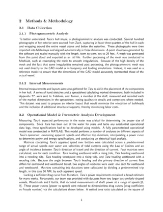 2 Methods & Methodology
2.1 Data Collection
2.1.1 Photogrammetric Analysis
To better understand Tara’s hull shape, a photogrammetric analysis was conducted. Several hundred
photographs of her exterior were sourced from Zach, capturing at least three quarters of the hull in each
and wrapping around the entire vessel above and below the waterline. These photographs were then
imported into Metashape and aligned automatically in three dimensions. A point cloud was generated by
the software and scaled manually with the length, stem to stern, set to 29 feet. A mesh was generated
from this point cloud and exported as an .stl file. Further processing of the mesh was conducted in
MeshLab, such as resampling the mesh to smooth irregularities. Because of the high density of the
mesh and the fact that some irregularities remained post processing, the photogrammetric mesh was
not used directly in the CAD model or in buoyancy and loading simulations. Instead, it was used as a
reference model to ensure that the dimensions of the CAD model accurately represented those of the
actual vessel.
2.1.2 Internal Measurements
Internal measurements and layouts were also gathered for Tara to aid in the placement of the components
in her hull. A series of hand sketches and a spreadsheet tabulating marked dimensions, both included in
Appendix ??, were sent to Tidelines, and Tanner, a member of the staff, measured and recorded each
of the marked dimensions in the spreadsheet, noting qualitative details and corrections where needed.
This dataset was used to propose an interior layout that would minimize the relocation of bulkheads
and the inclusion of additional structural supports, thereby minimizing labor costs.
2.2 Operational Model & Parametric Analysis Development
Measuring Tara’s expected performance in the water was critical for determining the proper size of
components. Since Tara has been out of the water for years and lacks any substantial operational
data logs, these specifications had to be developed using models. A fully parameterized operational
model was constructed in MATLAB. This model performs a number of analyses on different aspects of
Tara’s operation: examining apparent speeds and effective trip durations, interpolating a power curve
to determine power and energy specifications, and conducting an electrical load analysis.
Matrices containing Tara’s apparent speed over bottom were calculated across a predetermined
range of actual speeds over water and velocities of tidal currents using the Law of Cosines and an
angle of incidence between Tara’s direction of travel and the direction of current. Four matrices were
calculated, one for each condition: Tara heading eastbound with a rising tide, Tara heading eastbound
into a receding tide, Tara heading westbound into a rising tide, and Tara heading westbound with a
receding tide. Because the angle between Tara’s heading and the primary direction of current flow
differs for eastbound and westbound travel, two angles of incidence were used: one each for eastbound
and westbound. Matrices containing trip durations were calculated by dividing a predetermined trip
length, in this case 50 NM, by each apparent speed.
Lacking a sufficient drag curve from literature, Tara’s power requirements remained a broad estimate
for many weeks. Fortunately, our team was provided with datasets from two larger but similarly shaped
vessels, Woodstock and I Gotta, that included measurements of shaft power at a range of speeds [8,
9]. These power curves (power vs speed) were reduced to dimensionless drag curves (drag coefficient
vs Froude number) via the calculations shown below. A wetted area ratio calculated as the square of
4
 