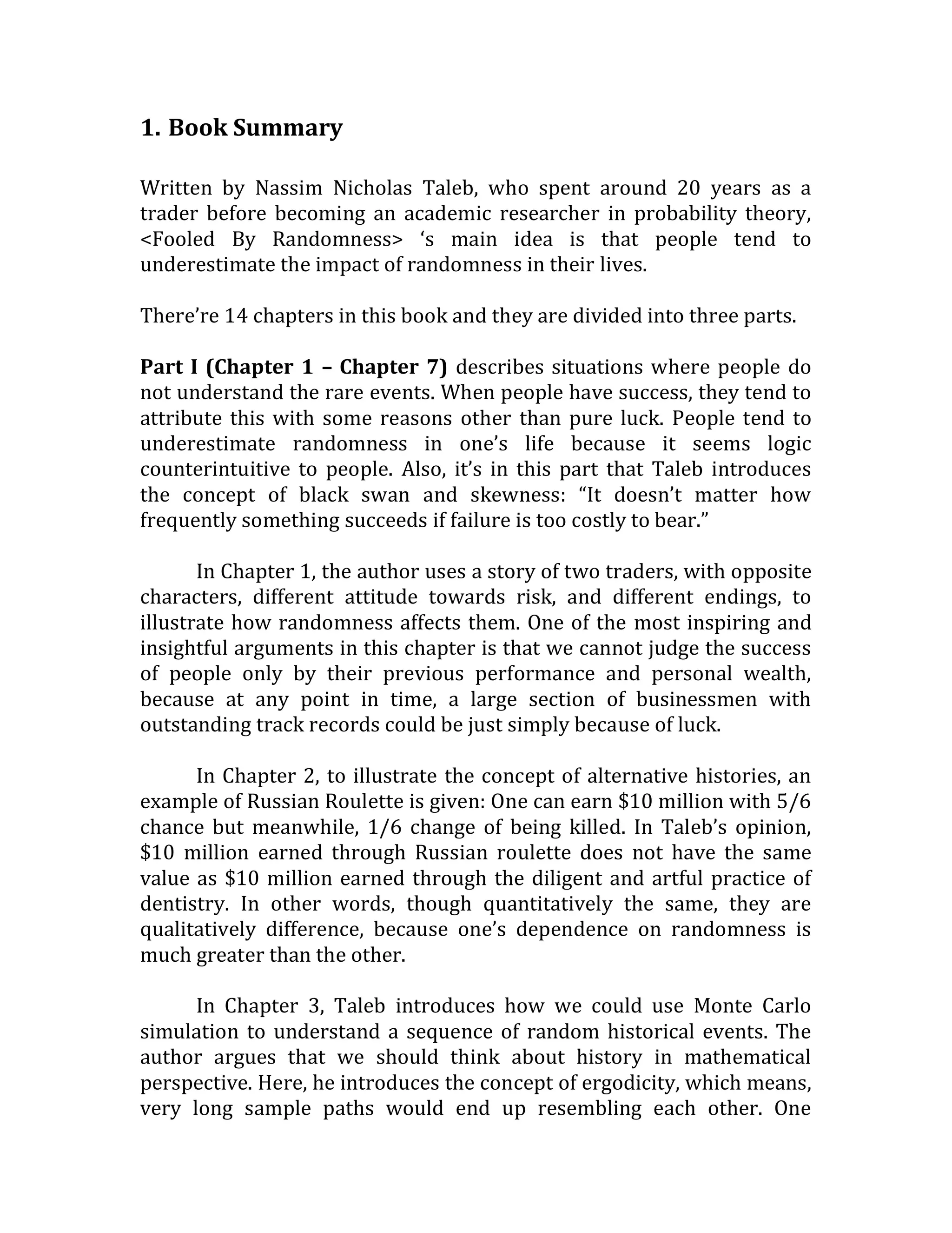 1. Book Summary 
Written by Nassim Nicholas Taleb, who spent around 20 years as a trader before becoming an academic researcher in probability theory, <Fooled By Randomness> ‘s main idea is that people tend to underestimate the impact of randomness in their lives. 
There’re 14 chapters in this book and they are divided into three parts. 
Part I (Chapter 1 – Chapter 7) describes situations where people do not understand the rare events. When people have success, they tend to attribute this with some reasons other than pure luck. People tend to underestimate randomness in one’s life because it seems logic counterintuitive to people. Also, it’s in this part that Taleb introduces the concept of black swan and skewness: “It doesn’t matter how frequently something succeeds if failure is too costly to bear.” 
In Chapter 1, the author uses a story of two traders, with opposite characters, different attitude towards risk, and different endings, to illustrate how randomness affects them. One of the most inspiring and insightful arguments in this chapter is that we cannot judge the success of people only by their previous performance and personal wealth, because at any point in time, a large section of businessmen with outstanding track records could be just simply because of luck. 
In Chapter 2, to illustrate the concept of alternative histories, an example of Russian Roulette is given: One can earn $10 million with 5/6 chance but meanwhile, 1/6 change of being killed. In Taleb’s opinion, $10 million earned through Russian roulette does not have the same value as $10 million earned through the diligent and artful practice of dentistry. In other words, though quantitatively the same, they are qualitatively difference, because one’s dependence on randomness is much greater than the other. 
In Chapter 3, Taleb introduces how we could use Monte Carlo simulation to understand a sequence of random historical events. The author argues that we should think about history in mathematical perspective. Here, he introduces the concept of ergodicity, which means, very long sample paths would end up resembling each other. One  