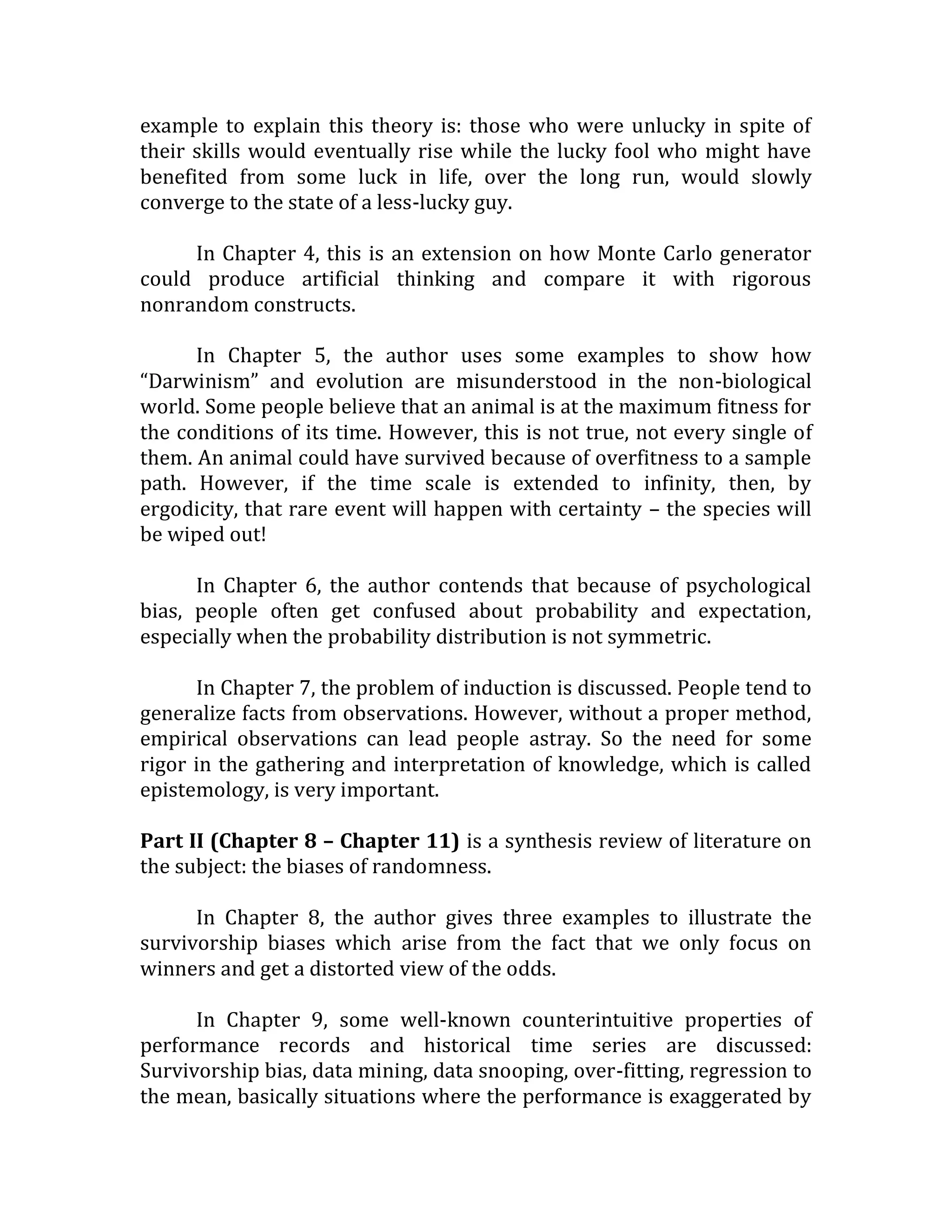example to explain this theory is: those who were unlucky in spite of their skills would eventually rise while the lucky fool who might have benefited from some luck in life, over the long run, would slowly converge to the state of a less-lucky guy. 
In Chapter 4, this is an extension on how Monte Carlo generator could produce artificial thinking and compare it with rigorous nonrandom constructs. 
In Chapter 5, the author uses some examples to show how “Darwinism” and evolution are misunderstood in the non-biological world. Some people believe that an animal is at the maximum fitness for the conditions of its time. However, this is not true, not every single of them. An animal could have survived because of overfitness to a sample path. However, if the time scale is extended to infinity, then, by ergodicity, that rare event will happen with certainty – the species will be wiped out! 
In Chapter 6, the author contends that because of psychological bias, people often get confused about probability and expectation, especially when the probability distribution is not symmetric. 
In Chapter 7, the problem of induction is discussed. People tend to generalize facts from observations. However, without a proper method, empirical observations can lead people astray. So the need for some rigor in the gathering and interpretation of knowledge, which is called epistemology, is very important. 
Part II (Chapter 8 – Chapter 11) is a synthesis review of literature on the subject: the biases of randomness. 
In Chapter 8, the author gives three examples to illustrate the survivorship biases which arise from the fact that we only focus on winners and get a distorted view of the odds. 
In Chapter 9, some well-known counterintuitive properties of performance records and historical time series are discussed: Survivorship bias, data mining, data snooping, over-fitting, regression to the mean, basically situations where the performance is exaggerated by  