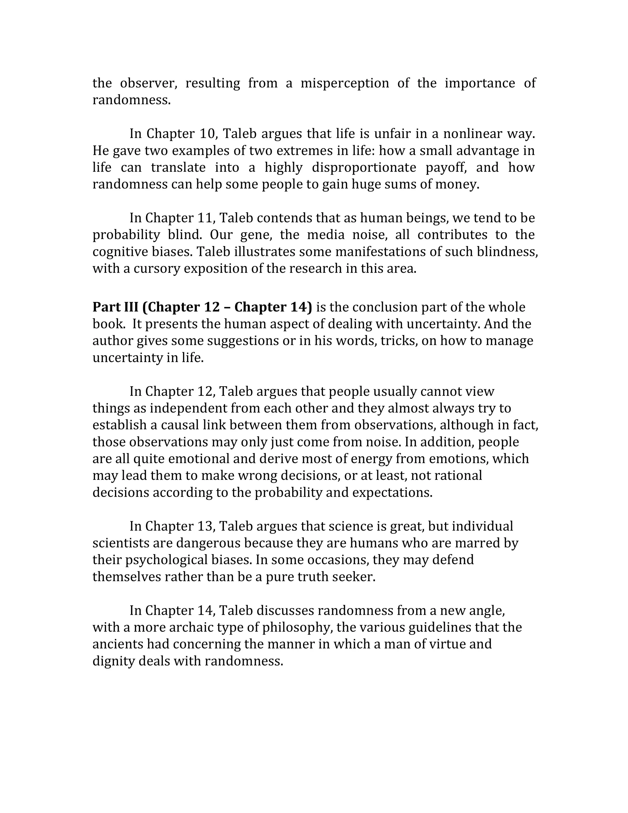 the observer, resulting from a misperception of the importance of randomness. 
In Chapter 10, Taleb argues that life is unfair in a nonlinear way. He gave two examples of two extremes in life: how a small advantage in life can translate into a highly disproportionate payoff, and how randomness can help some people to gain huge sums of money. 
In Chapter 11, Taleb contends that as human beings, we tend to be probability blind. Our gene, the media noise, all contributes to the cognitive biases. Taleb illustrates some manifestations of such blindness, with a cursory exposition of the research in this area. 
Part III (Chapter 12 – Chapter 14) is the conclusion part of the whole book. It presents the human aspect of dealing with uncertainty. And the author gives some suggestions or in his words, tricks, on how to manage uncertainty in life. 
In Chapter 12, Taleb argues that people usually cannot view things as independent from each other and they almost always try to establish a causal link between them from observations, although in fact, those observations may only just come from noise. In addition, people are all quite emotional and derive most of energy from emotions, which may lead them to make wrong decisions, or at least, not rational decisions according to the probability and expectations. 
In Chapter 13, Taleb argues that science is great, but individual scientists are dangerous because they are humans who are marred by their psychological biases. In some occasions, they may defend themselves rather than be a pure truth seeker. 
In Chapter 14, Taleb discusses randomness from a new angle, with a more archaic type of philosophy, the various guidelines that the ancients had concerning the manner in which a man of virtue and dignity deals with randomness. 
 