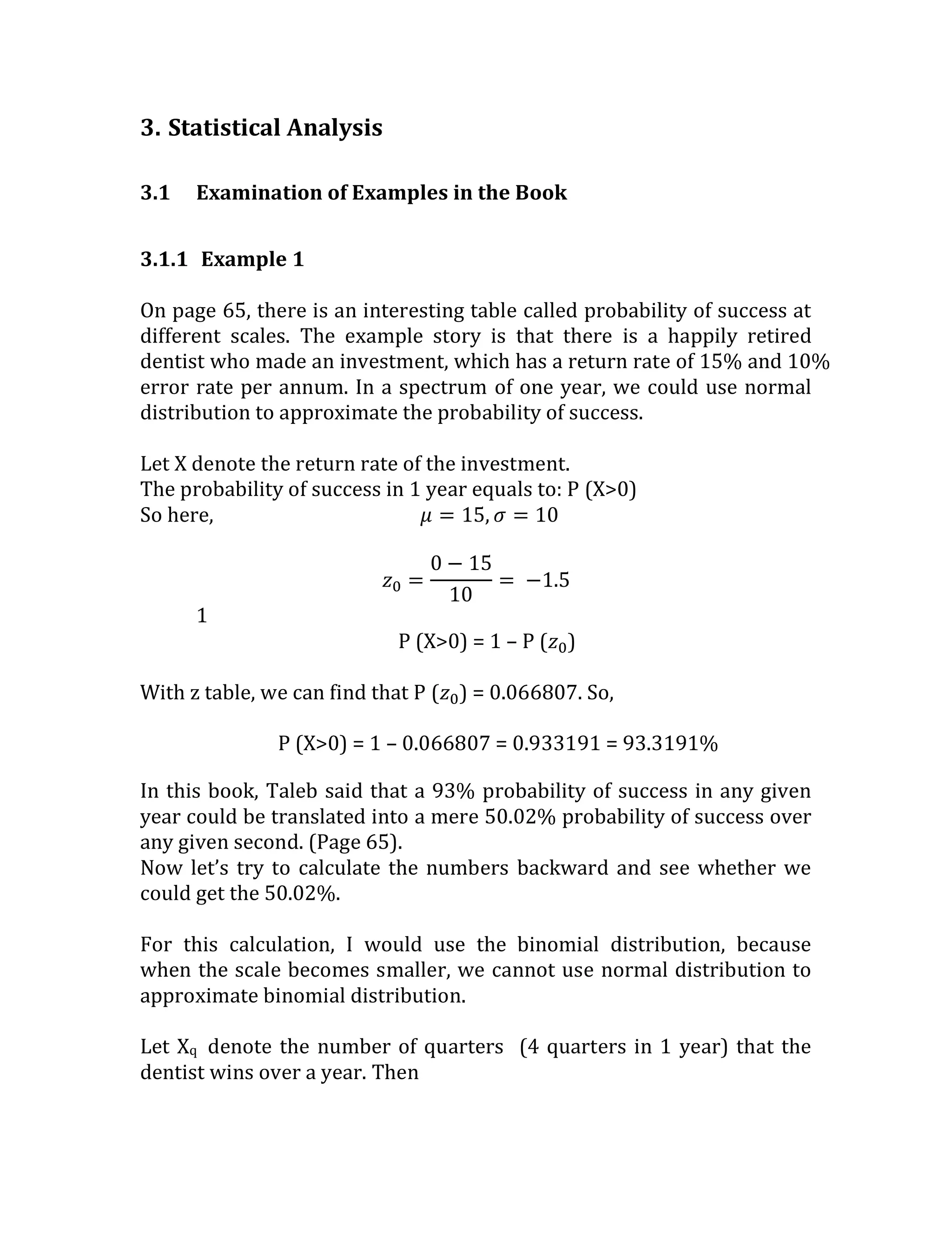 3. Statistical Analysis 
3.1 Examination of Examples in the Book 
3.1.1 Example 1 
On page 65, there is an interesting table called probability of success at different scales. The example story is that there is a happily retired dentist who made an investment, which has a return rate of 15% and 10% error rate per annum. In a spectrum of one year, we could use normal distribution to approximate the probability of success. 
Let X denote the return rate of the investment. 
The probability of success in 1 year equals to: P (X>0) 
So here, 휇=15,휎=10 
푧0= 0−1510= −1.5 
1 
P (X>0) = 1 – P (푧0) 
With z table, we can find that P (푧0) = 0.066807. So, 
P (X>0) = 1 – 0.066807 = 0.933191 = 93.3191% 
In this book, Taleb said that a 93% probability of success in any given year could be translated into a mere 50.02% probability of success over any given second. (Page 65). 
Now let’s try to calculate the numbers backward and see whether we could get the 50.02%. 
For this calculation, I would use the binomial distribution, because when the scale becomes smaller, we cannot use normal distribution to approximate binomial distribution. 
Let Xq denote the number of quarters (4 quarters in 1 year) that the dentist wins over a year. Then 
 