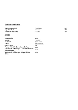 FORMAÇÃO ACADÊMICA
Engenheiro Estrutural PósUnisuam 2022
Engenheiro Civil Unisuam 2008
Técnico em Edificações CETEFEV 1995
CURSOS
Orçamentista Senai
Autocad
Ms-Project
Funcefet
Green-Rabbit
Eberick
Word e Excel
Técnico de Instalações de Conexões Tupy
Mecânica de Refrigeração e Comandos Elétricos
Self-Contained
Mecânica de Refrigeração de Àgua Gelada
Chiller
Pós-Unisuam
Ine
Tupy
Senai
Senai
 
