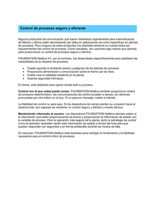 Algunos protocolos de comunicación que fueron diseñados originalmente para automatización
de fábrica u oficina están demostrando ser útiles en aplicaciones de nicho específicas en plantas
de procesos. Pero ninguno de estos protocolos fue diseñado teniendo en cuenta todos los
requerimientos del control de procesos. Como resultado, son opciones algo menos que óptimas
para proporcionar un control de procesos seguro y efectivo.
FOUNDATION fieldbus H1, por el contrario, fue desarrollado específicamente para satisfacer las
necesidades de la industria de procesos.
• Puede soportar el ambiente severo y peligroso de las plantas de procesos.
• Proporciona alimentación y comunicación sobre el mismo par de hilos.
• Puede usar el cableado existente en la planta.
• Soporta seguridad intrínseca.
En breve, está diseñado para operar donde esté su proceso.
Control con el que usted puede contar. FOUNDATION fieldbus también proporciona control
de procesos determinístico: las comunicaciones de control suceden a tiempo, sin demoras
provocadas por otro tráfico en el bus. Si no pasa en mensaje, vuelve a intentar.
La fiabilidad de control no para aquí. Si los dispositivos de campo pierden su conexión hacia el
sistema host, son capaces de mantener un control seguro y efectivo a través del bus.
Manteniendo informado al usuario. Los dispositivos FOUNDATION fieldbus siempre saben si
la información que están proporcionando es buena y proporcionan la información de estado con
la variable de proceso. Para la operación más segura de la planta, tanto la estrategia de control
como el operador necesitan recibir esta información de estado a través del host para que
puedan responder con seguridad y en forma predecible durante los modos de falla.
En resumen: FOUNDATION fieldbus está diseñado para entregar el rendimiento y la fiabilidad
necesarios para el control crítico de procesos.
Control de procesos seguro y eficiente
 