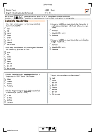 Companies
Electric Paper

ADQS - Divers

English Schooling (English Schooling)

2013-2014

Mark as shown:
Correction:

Please use a ball-point pen or a thin felt tip. This form will be processed automatically.
Please follow the examples shown on the left hand side to help optimize the reading results.

A GENERAL RELOCATION
1 How many employees did your company relocate to
Luxembourg in 2012?
None
1-9
10-19
20-49
50-99
100-199
200-399
400 or more
2 How many employees will your company have relocated
to Luxembourg by the end of 2013?

3 Compared to 2013, do you anticipate that the number of
employees your company will relocate to Luxembourg in
2014 to…
increase
stay about the same
decrease
4 Compared to 2013, do you anticipate that your relocation
budget in 2014 will …
increase
stay about the same
decrease

None
1-9
10-19
20-49
50-99
100-199
200-399
400 or more

5 What is the percentage of long-term relocations to
Luxembourg in 2012? (longer than 5 years)
0-24%
25-49%
50-74%
75-100%
6 What is the percentage of short-term relocations to
Luxembourg in 2012? (0-5 years)
0-24%
25-49%
50-74%
75-100%

F354U6254P1PL0V0

7 What is your current amount of employees?
1-49
50-99
100-199
200-299
300-399
400-499
500-699
700 or more

 