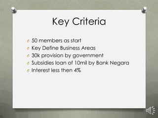 Key Criteria
O 50 members as start
O Key Define Business Areas
O 30k provision by government
O Subsidies loan of 10mil by Bank Negara
O Interest less then 4%
 
