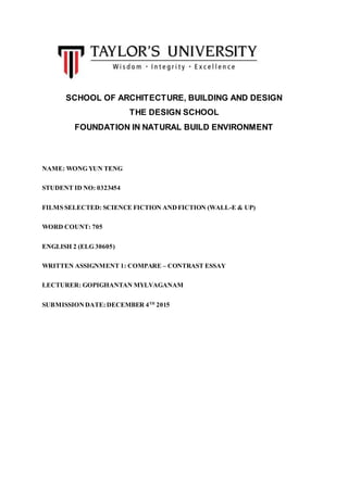 SCHOOL OF ARCHITECTURE, BUILDING AND DESIGN
THE DESIGN SCHOOL
FOUNDATION IN NATURAL BUILD ENVIRONMENT
NAME: WONG YUN TENG
STUDENT ID NO: 0323454
FILMS SELECTED: SCIENCE FICTION ANDFICTION (WALL-E & UP)
WORD COUNT: 705
ENGLISH 2 (ELG 30605)
WRITTEN ASSIGNMENT 1: COMPARE – CONTRAST ESSAY
LECTURER: GOPIGHANTAN MYLVAGANAM
SUBMISSIONDATE: DECEMBER 4TH
2015
 