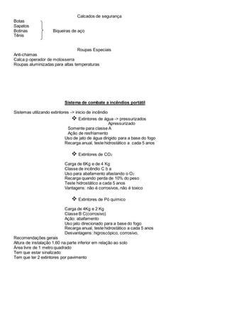 Calcados de segurança
Botas
Sapatos
Botinas Biqueiras de aço
Tênis
Roupas Especiais
Anti-chamas
Calca p operador de motosserra
Roupas aluminizadas para altas temperaturas
Sistema de combate a incêndios portátil
Sistemas utilizando extintores -> inicio de incêndio
 Extintores de água -> pressurizados
Apressurizado
Somente para classe A
Ação de resfriamento
Uso de jato de água dirigido para a base do fogo
Recarga anual, teste hidrostático a cada 5 anos
 Extintores de CO2
Carga de 6Kg e de 4 Kg
Classe de incêndio C b a
Uso para abafamento afastando o O2
Recarga quando perda de 10% do peso
Teste hidrostático a cada 5 anos
Vantagens: não é corrosivos, não é toxico
 Extintores de Pó químico
Carga de 4Kg e 2 Kg
Classe B C(corrosivo)
Ação: abafamento
Uso jato direcionado para a base do fogo
Recarga anual, teste hidrostático a cada 5 anos
Desvantagens: higroscópico, corrosivo,
Recomendações gerais
Altura de instalação 1.60 na parte inferior em relação ao solo
Área livre de 1 metro quadrado
Tem que estar sinalizado
Tem que ter 2 extintores por pavimento
 