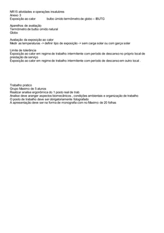 NR15 atividades e operações insalubres
Anexo 3
Exposição ao calor bulbo úmido termômetro de globo – IBUTG
Aparelhos de avaliação
Termômetro de bulbo úmido natural
Globo
Avaliação da exposição ao calor
Medir as temperaturas -> definir tipo de exposição -> sem carga solar ou com garça solar
Limite de tolerância
Exposição ao calor em regime de trabalho intermitente com período de descanso no próprio local de
prestação de serviço
Exposição ao calor em regime de trabalho intermitente com período de descanso em outro local .
Trabalho pratico
Grupo Maximo de 5 alunos
Realizar analise ergonômica do 1 posto real de trab
Analise deve aranger aspectos biomecânicos , condições ambientais e organização de trabalho
O posto de trabalho deve ser obrigatoriamente fotografado
A apresentação deve ser na forma de monografia com no Maximo de 20 folhas
 