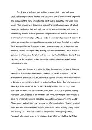People love to watch movies and this is why a lot of movies had been 
produced in the past years. Movies have become a form of entertainment for people 
and because of this many film industries slowly evolve throughout the whole wide 
world. Thus, movies have become so popular that people occasionally talk about 
the recent movies that they watched, how good it was and how they anticipate for 
the following movies. A movie genre is a category of movies that are made with a 
similar style or similar subject. Movies can be in a number of genres such as comedy, 
action, adventure, horror, musical based, romance and more. So, what is a musical 
film? A musical film is a film genre in which songs are sung by the characters into 
narrative, usually accompanied by dancing. Two musical films that I have chosen to 
compare are Frozen and Tangled, both produced by The Walt Disney Studio. These 
two films can be compared by their production studios, character as well as the 
moral of the stories. 
Frozen was directed and written by Chris Buck and Jennifer Lee. It features 
the voices of Kristen Bell as Anna and Idina Menzel as her older sister, Elsa the 
Snow Queen. The movie, Frozen, is about an optimist princess, Anna who sets of on 
a dangerous journey to bring back her sister, the Snow Queen Elsa who possesses 
the magic power to turn things into ice. The story sets place at the kingdom of 
Arendelle. Elsa who has the incredible power, loses control of her powers freezing 
Arendelle. Later, Elsa fled to the mountain and Anna, her younger sister decided to 
save the kingdom by bringing back Elsa. By accident, Anna was hit in the heart by 
Elsa’s power, and only true love can save her. On the other hand, Tangled, originally 
titled Rapunzel, was directed by Howard and Nathan Greno, starring Mandy Moore 
and Zachary Levi. The story is about a lost princess with long magical hair, 
Rapunzel, who yearns to leave her secluded tower after being held up by Mother 
 