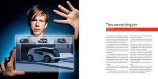 The concept designer
  Pär heyden
  Title: Strategic Designer Office: Göteborg, Sweden Years at Semcon: Two




For Pär Heyden concept design is a bench-            what Semcon can do, but in a less costly way
mark of a company’s strategic development.           than with a car,” says Pär.
At Semcon he found an opportunity to work                To start with, Pär worked a lot with interac-
on various assignments and what he is pas-           tive products, for customers including Volvo
sionate about: projects in their entirety.           Cars.
   Pär Heyden works on embodying brands                  Now he has creative responsibility for
through design, in particular concepts and           projects which Semcon Design runs in-house
future solutions in the automotive sector,           - i.e. projects that are not run at a customer’s
for example, which uses concept cars to try          site, but in Semcon’s own studios.
out ideas on customers and develop their                 “Semcon is perfect if you are a recent grad-
own designs.                                         uate, because you get to try your hand at
   “It’s important to maintain the link be-          many types of assignment before special-
tween the design and the brand, otherwise            izing. Also for someone like me, who doesn’t
everything will fall down. It’s a bit like putting   want to specialize, Semcon is a good com-
one step into the future. You don’t decide           pany. I would get bored if I had to do the same
exactly what cars will look like in years to         things all the time.”
come, but it creates a benchmark to aim at,”             What he likes best is projects in their en-
says Pär.                                            tirety.
   He has been involved in five different con-           “A dream assignment would be if, for ex-
cept cars, but he has also developed concept         ample, Electrolux wanted a completely new
lights for Semcon.                                   kitchen concept involving everything from
   “The lights were exhibited at the Stock-          the layout to the appliances, ranging from
holm Furniture Fair. There we could show             the functional to the aesthetic.”
 