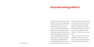 Do you like solving problems?




                 Do you dare to ask questions and bring    intensive companies, you will also find
                 things to a head? Are you strong-willed   an employer that focuses on the ’soft’
                 and committed? Then Semcon is the         values that create a better work-life
                 company for you. There are nearly         balance. Our customers are based all
                 3000 of us - dedicated people with a      over the world. Therefore, you will find
                 passion for product development and       us at around 40 locations on three
                 information solutions. We are motivat-    continents - in the future in even more
                 ed by developing ideas and products of    places.
                 the future to give people a better and      Do you want to know what it’s like
                 simpler life. Here, you don’t only have   working for us? Here you can meet
                 the opportunity of developing your        some of our valuable employees, who
                 skills through assignments at some of     will tell you why they chose Semcon.
www.semcon.com   the world’s leading, most development-
 
