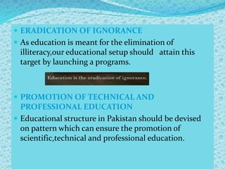  ERADICATION OF IGNORANCE
 As education is meant for the elimination of
illiteracy,our educational setup should attain this
target by launching a programs.
 PROMOTION OF TECHNICAL AND
PROFESSIONAL EDUCATION
 Educational structure in Pakistan should be devised
on pattern which can ensure the promotion of
scientific,technical and professional education.
 
