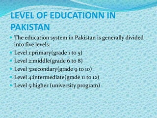 LEVEL OF EDUCATIONN IN
PAKISTAN
 The education system in Pakistan is generally divided
into five levels:
 Level 1:primary(grade 1 to 5)
 Level 2:middle(grade 6 to 8)
 Level 3:secondary(grade 9 to 10)
 Level 4:intermediate(grade 11 to 12)
 Level 5:higher (university program)
 
