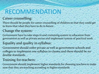 RECOMMENDATION
Career counselling:
There should be people for career counselling of children so that they could get
to know that what they have to do in future
Change the system:
Government have to take steps to end cramming system in education from
government as well as private sector and implement system of practical work
Equality and quality in syllabus:
Government should order private as well as government schools and
colleges to implement one syllabus in classes and there should be no
double standards.
Training for teachers:
Government should implement higher standards for choosing teachers to make
sure that they are teaching according to higher standards
 