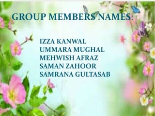 GROUP MEMBERS NAMES
GROUP MEMBERS NAMES:
IZZA KANWAL
UMMARA MUGHAL
MEHWISH AFRAZ
SAMAN ZAHOOR
SAMRANA GULTASAB
 