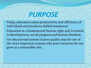 PURPOSE
Today, education raises productivity and efficiency of
individuals and produces skilled manpower.
Education is a fundamental human right and is central
to development, social progress and human freedom.
An educational system of poor quality may be one of
the most important reasons why poor countries do not
grow at a reasonable rate.
 