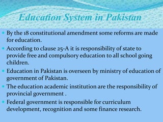 Education System in Pakistan
 By the 18 constitutional amendment some reforms are made
for education.
 According to clause 25-A it is responsibility of state to
provide free and compulsory education to all school going
children.
 Education in Pakistan is overseen by ministry of education of
government of Pakistan.
 The education academic institution are the responsibility of
provincial government .
 Federal government is responsible for curriculum
development, recognition and some finance research.
 