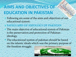 AIMS AND OBJECTIVES OF
EDUCATION IN PAKISTAN
 Following are some of the aims and objectives of our
educational system:
 SAFEGUARD OF IDEOLOGY OF PAKISTAN
 The main objective of educational system of Pakistan
is the preservation and protection of Pakistan
ideology.
 The educational system of pakistan should be based
on the islamic ideals which was the primary purpose of
the freedom struggle.
 