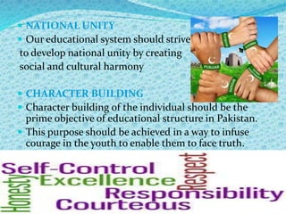  NATIONAL UNITY
 Our educational system should strive
to develop national unity by creating
social and cultural harmony
 CHARACTER BUILDING
 Character building of the individual should be the
prime objective of educational structure in Pakistan.
 This purpose should be achieved in a way to infuse
courage in the youth to enable them to face truth.
 