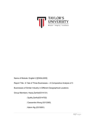 Name of Module: English 2 [ENGL0205]
Report Title: A Tale of Three Businesses – A Comparative Analysis of 3
Businesses of Similar Industry in Different Geographical Locations
Group Members: Haziq Zariful(0314131)
: Syafiq Zariful(0314702)
: Cassandra Wong (0313365)
: Kelvin Ng (0315081)
1|Page

 