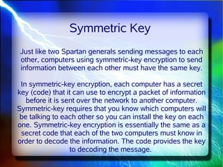 Symmetric Key
 Just like two Spartan generals sending messages to each
 other, computers using symmetric-key encryption to send
 information between each other must have the same key.

 In symmetric-key encryption, each computer has a secret
key (code) that it can use to encrypt a packet of information
   before it is sent over the network to another computer.
Symmetric-key requires that you know which computers will
 be talking to each other so you can install the key on each
one. Symmetric-key encryption is essentially the same as a
 secret code that each of the two computers must know in
order to decode the information. The code provides the key
                  to decoding the message.
 