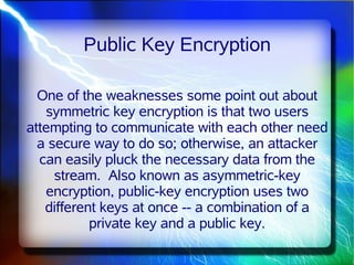 Public Key Encryption

  One of the weaknesses some point out about
   symmetric key encryption is that two users
attempting to communicate with each other need
  a secure way to do so; otherwise, an attacker
  can easily pluck the necessary data from the
     stream. Also known as asymmetric-key
   encryption, public-key encryption uses two
   different keys at once -- a combination of a
           private key and a public key.
 