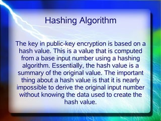 Hashing Algorithm

The key in public-key encryption is based on a
 hash value. This is a value that is computed
  from a base input number using a hashing
   algorithm. Essentially, the hash value is a
 summary of the original value. The important
  thing about a hash value is that it is nearly
impossible to derive the original input number
 without knowing the data used to create the
                  hash value.
 