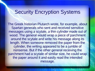 Security Encryption Systems

The Greek historian Plutarch wrote, for example, about
  Spartan generals who sent and received sensitive
messages using a scytale, a thin cylinder made out of
 wood. The general would wrap a piece of parchment
  around the scytale and write his message along its
 length. When someone removed the paper from the
    cylinder, the writing appeared to be a jumble of
    nonsense. But if the other general receiving the
parchment had a scytale of similar size, he could wrap
   the paper around it and easily read the intended
                        message.
 