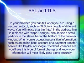 SSL and TLS

  In your browser, you can tell when you are using a
secure protocol, such as TLS, in a couple of different
ways. You will notice that the "http" in the address line
 is replaced with "https," and you should see a small
padlock in the status bar at the bottom of the browser
window. When you're accessing sensitive information,
such as an online bank account or a payment transfer
service like PayPal or Google Checkout, chances are
 you'll see this type of format change and know your
    information will most likely pass along securely.
 