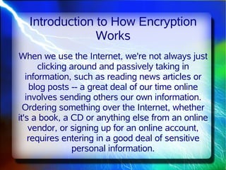 Introduction to How Encryption
               Works
When we use the Internet, we're not always just
       clicking around and passively taking in
   information, such as reading news articles or
     blog posts -- a great deal of our time online
   involves sending others our own information.
  Ordering something over the Internet, whether
it's a book, a CD or anything else from an online
    vendor, or signing up for an online account,
    requires entering in a good deal of sensitive
                 personal information.
 