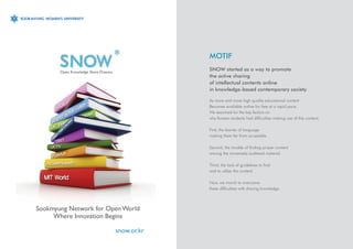 MOTIF
       Open Knowledge Share Dreams
                                                  SNOW started as a way to promote
                                                  the active sharing
                                                  of intellectual contents online
                                                  in knowledge-based contemporary society.

                                                  As more and more high quality educational content
                                                  Becomes available online for free at a rapid pace,
                                                  We searched for the key factors on
                                                  why Korean students had difficulties making use of this content.

                                                  First, the barrier of language
                                                  making them far from accessible.

                                                  Second, the trouble of finding proper content
                                                  among the immensely scattered material.

                                                  Third, the lack of guidelines to find
                                                  and to utilize the content.

                                                  Now, we march to overcome
                                                  these difficulties with sharing knowledge.



Sookmyung Network for Open World
     Where Innovation Begins

                                     snow.or.kr
 
