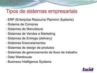 Tipos de sistemas empresariais 
• ERP (Enterprise Resource Planninn Systems) 
• Sistema de Compras 
• Sistemas de Manufatura 
• Sistemas de Vendas e Marketing 
• Sistemas de Entrega (delivery) 
• Sistemas financeiamentos 
• Sistemas de design de produtos 
• Sistemas de gerenciamento de fluxo de trabalho 
• Data Warehouse 
• Business Intelligence Systems 
 