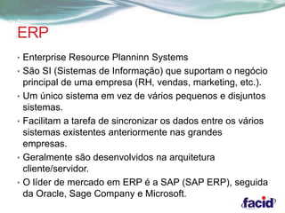 ERP 
• Enterprise Resource Planninn Systems 
• São SI (Sistemas de Informação) que suportam o negócio 
principal de uma empresa (RH, vendas, marketing, etc.). 
• Um único sistema em vez de vários pequenos e disjuntos 
sistemas. 
• Facilitam a tarefa de sincronizar os dados entre os vários 
sistemas existentes anteriormente nas grandes 
empresas. 
• Geralmente são desenvolvidos na arquitetura 
cliente/servidor. 
• O líder de mercado em ERP é a SAP (SAP ERP), seguida 
da Oracle, Sage Company e Microsoft. 
 