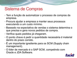 Sistema de Compras 
• Tem a função de automatizar o processo de compras da 
empresa. 
• Procura ajudar a empresa a manter seus processos 
executando a um custo mínimo. 
• Baseado na expectativa de vendas o sistema determina o 
que precisa e gera novos pedidos de compra. 
• Verifica quais pedidos já chegaram. 
• O ponto chave é pedir a quantidade necessária d material 
dentro do prazo correto. 
• É um importante igrediente para os SCM (Supply chain 
management). 
• O líder de mercado é o SAP SCM, competindo com 
Oracle e JDA Software. 
 