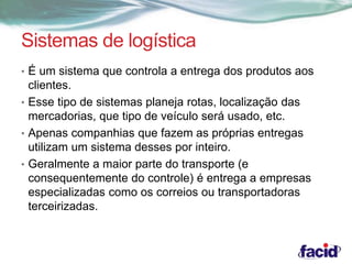 Sistemas de logística 
• É um sistema que controla a entrega dos produtos aos 
clientes. 
• Esse tipo de sistemas planeja rotas, localização das 
mercadorias, que tipo de veículo será usado, etc. 
• Apenas companhias que fazem as próprias entregas 
utilizam um sistema desses por inteiro. 
• Geralmente a maior parte do transporte (e 
consequentemente do controle) é entrega a empresas 
especializadas como os correios ou transportadoras 
terceirizadas. 
 