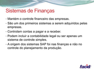 Sistemas de Finanças 
• Mantém o controle financeiro das empresas. 
• São um dos primeiros sistemas a serem adquiridos pelas 
empresas. 
• Controlam contas a pagar e a receber. 
• Podem incluir a contabilidade legal ou ser apenas um 
sistema de controle simples. 
• A origem dos sistemas SAP foi nas finanças e não no 
controle do planejamento da produção. 
 