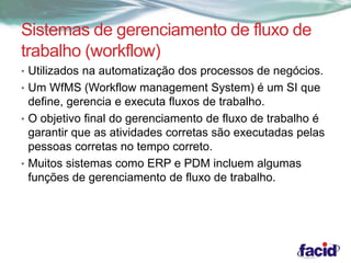 Sistemas de gerenciamento de fluxo de 
trabalho (workflow) 
• Utilizados na automatização dos processos de negócios. 
• Um WfMS (Workflow management System) é um SI que 
define, gerencia e executa fluxos de trabalho. 
• O objetivo final do gerenciamento de fluxo de trabalho é 
garantir que as atividades corretas são executadas pelas 
pessoas corretas no tempo correto. 
• Muitos sistemas como ERP e PDM incluem algumas 
funções de gerenciamento de fluxo de trabalho. 
 