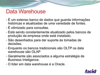 Data Warehouse 
• É um extenso banco de dados que guarda informações 
históricas e atualizadas de uma variedade de fontes. 
• É otimizado para consultas. 
• Está sendo constantemente atualizado pelos bancos de 
produção da empresa onde está instalado. 
• São desenhados para dar suporte às tomadas de 
decisões. 
• Enquanto os bancos tradicionais são OLTP os data 
warehouse são OLAP 
• Geralmente são associados a alguma estratégia de 
Business Inteligence. 
• O líder em data warehouse é a Oracle. 
 