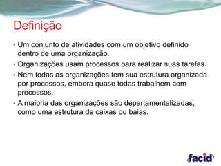 Definição 
• Um conjunto de atividades com um objetivo definido 
dentro de uma organização. 
• Organizações usam processos para realizar suas tarefas. 
• Nem todas as organizações tem sua estrutura organizada 
por processos, embora quase todas trabalhem com 
processos. 
• A maioria das organizações são departamentalizadas, 
como uma estrutura de caixas ou baias. 
 