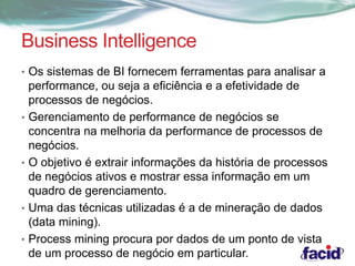 Business Intelligence 
• Os sistemas de BI fornecem ferramentas para analisar a 
performance, ou seja a eficiência e a efetividade de 
processos de negócios. 
• Gerenciamento de performance de negócios se 
concentra na melhoria da performance de processos de 
negócios. 
• O objetivo é extrair informações da história de processos 
de negócios ativos e mostrar essa informação em um 
quadro de gerenciamento. 
• Uma das técnicas utilizadas é a de mineração de dados 
(data mining). 
• Process mining procura por dados de um ponto de vista 
de um processo de negócio em particular. 
 