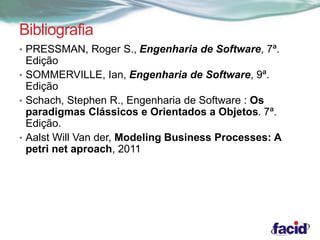 Bibliografia 
• PRESSMAN, Roger S., Engenharia de Software, 7ª. 
Edição 
• SOMMERVILLE, Ian, Engenharia de Software, 9ª. 
Edição 
• Schach, Stephen R., Engenharia de Software : Os 
paradigmas Clássicos e Orientados a Objetos. 7ª. 
Edição. 
• Aalst Will Van der, Modeling Business Processes: A 
petri net aproach, 2011 
 