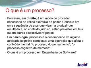 O que é um processo? 
• Processo, em direito, é um modo de proceder, 
necessário ao válido exercício do poder. Consiste em 
uma sequência de atos que visam a produzir um 
resultado e, no contexto jurídico, estão previstos em leis 
ou em outros dispositivos vigentes. 
• Em psicologia, processo é o desempenho de alguma 
atividade cognitiva composta: uma operação que afeta o 
conteúdo mental: "o processo do pensamento"; "o 
processo cognitivo da memória". 
• O que é um processo em Engenharia de Software? 
 