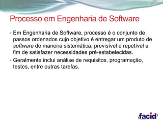 Processo em Engenharia de Software 
• Em Engenharia de Software, processo é o conjunto de 
passos ordenados cujo objetivo é entregar um produto de 
software de maneira sistemática, previsível e repetível a 
fim de satisfazer necessidades pré-estabelecidas. 
• Geralmente inclui análise de requisitos, programação, 
testes, entre outras tarefas. 
 