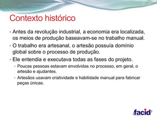 Contexto histórico 
• Antes da revolução industrial, a economia era localizada, 
os meios de produção baseavam-se no trabalho manual. 
• O trabalho era artesanal, o artesão possuía domínio 
global sobre o processo de produção. 
• Ele entendia e executava todas as fases do projeto. 
• Poucas pessoas estavam envolvidas no processo, em geral, o 
artesão e ajudantes. 
• Artesãos usavam criatividade e habilidade manual para fabricar 
peças únicas. 
 