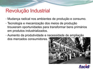 Revolução Industrial 
• Mudança radical nos ambientes de produção e consumo. 
• Tecnologia e mecanização dos meios de produção 
trouxeram oportunidades para transformar bens primários 
em produtos industrializados. 
• Aumento da produtividade e necessidade de ampliação 
dos mercados consumidores. 
 