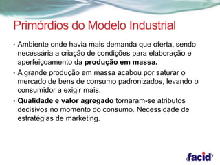 Primórdios do Modelo Industrial 
• Ambiente onde havia mais demanda que oferta, sendo 
necessária a criação de condições para elaboração e 
aperfeiçoamento da produção em massa. 
• A grande produção em massa acabou por saturar o 
mercado de bens de consumo padronizados, levando o 
consumidor a exigir mais. 
• Qualidade e valor agregado tornaram-se atributos 
decisivos no momento do consumo. Necessidade de 
estratégias de marketing. 
 